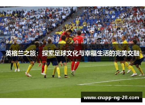 英格兰之旅:探索足球文化与幸福生活的完美交融 英格兰之旅:探索足球文化与幸福生活的完美交融