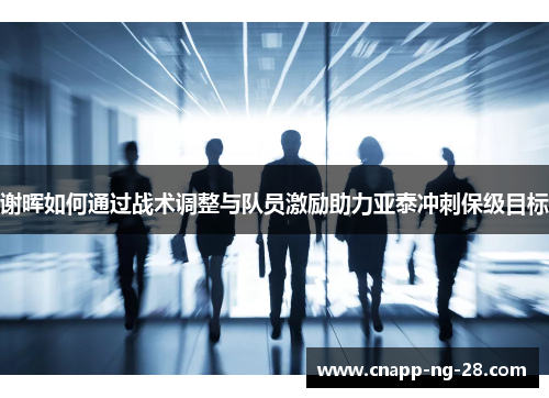 谢晖如何通过战术调整与队员激励助力亚泰冲刺保级目标 谢晖如何通过战术调整与队员激励助力亚泰冲刺保级目标