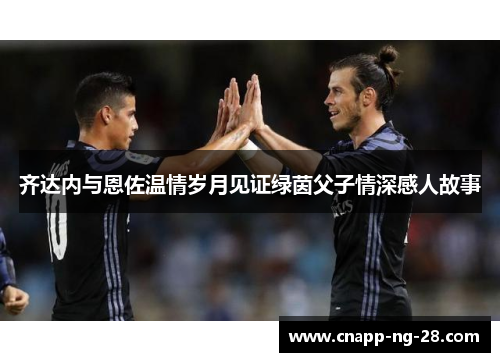 齐达内与恩佐温情岁月见证绿茵父子情深感人故事 齐达内与恩佐温情岁月见证绿茵父子情深感人故事