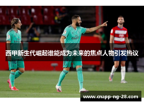 西甲新生代崛起谁能成为未来的焦点人物引发热议