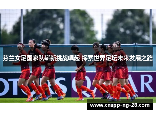 芬兰女足国家队崭新挑战崛起 探索世界足坛未来发展之路