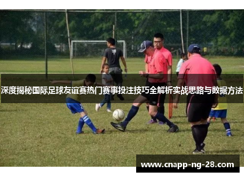 深度揭秘国际足球友谊赛热门赛事投注技巧全解析实战思路与数据方法