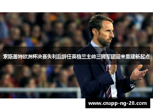 索斯盖特欧洲杯决赛失利后辞任英格兰主帅三狮军团迎来重建新起点